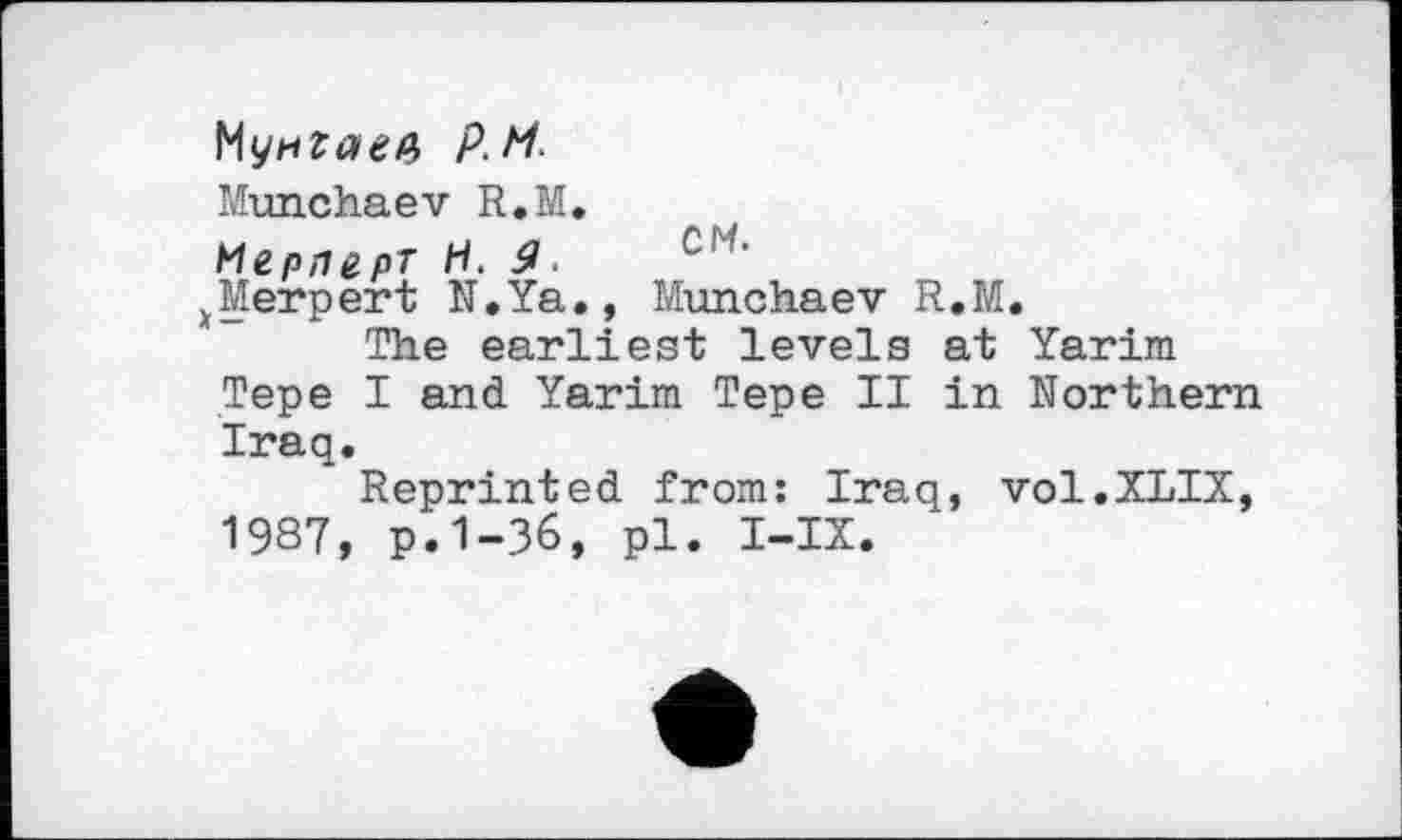 ﻿Мунгаев p.M.
Munchaev R.M.
Мерлерт H. 9.
^Merpert N.Ya., Munchaev R.M.
The earliest levels at Yarim Tepe I and Yarim Tepe II in Northern Iraq.
Reprinted from: Iraq, vol.XLIX, 1987, p.1-36, pl. I-IX.